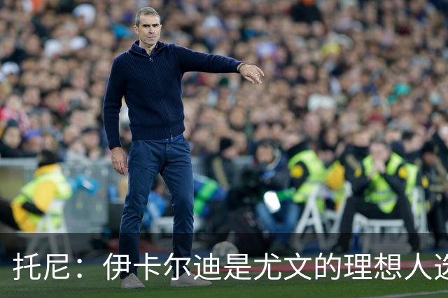 托尼：伊卡尔迪是尤文的理想人选 斯卡马卡还得练
