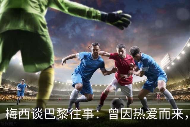 梅西谈巴黎往事：曾因热爱而来，却因误解离开！感念内马尔和姆巴佩的支持